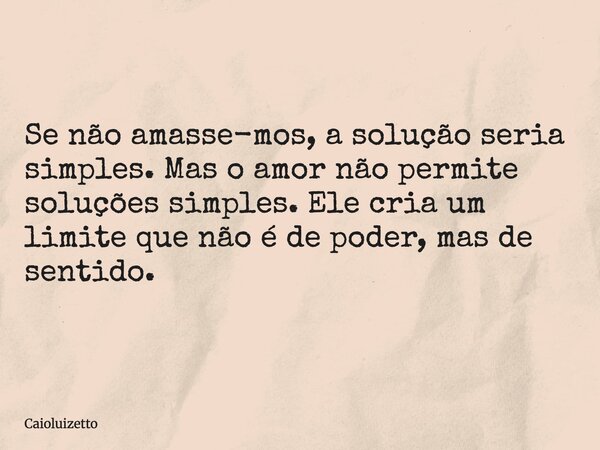 Se não amasse-mos, a solução seria simples. Mas o amor não permite soluções simples. Ele cria um limite que não é de poder, mas de sentido.... Frase de Caioluizetto.