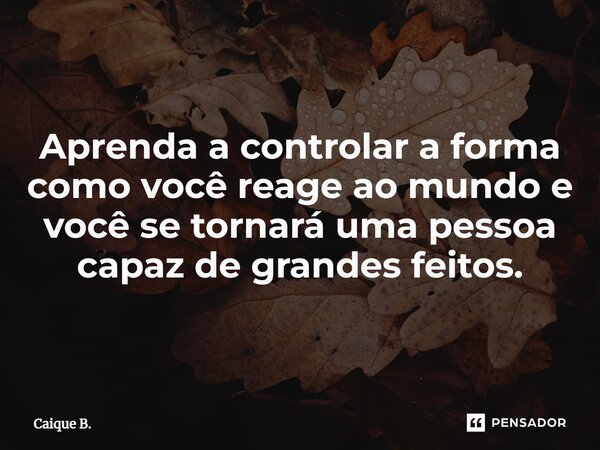 ⁠Aprenda a controlar a forma como você reage ao mundo e você se tornará uma pessoa capaz de grandes feitos.... Frase de Caique B..