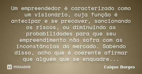 Um empreendedor é caracterizado como um visionário, cuja função é antecipar e se precaver, sancionando os riscos, ou diminuindo as probabilidades para que seu e... Frase de Caique Borges.