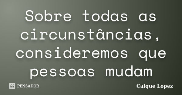 Sobre todas as circunstâncias, consideremos que pessoas mudam... Frase de Caique Lopez.