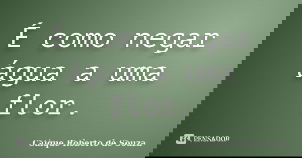 É como negar água a uma flor.... Frase de Caique Roberto de Souza.