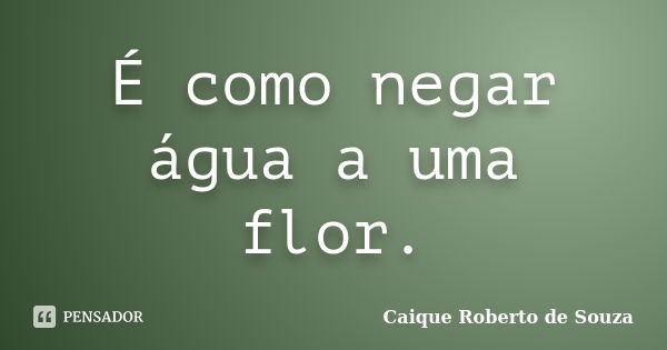 É como negar água a uma flor.... Frase de Caique Roberto de Souza.