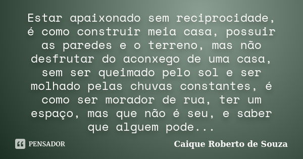 Estar apaixonado sem reciprocidade, é como construir meia casa, possuir as paredes e o terreno, mas não desfrutar do aconxego de uma casa, sem ser queimado pelo... Frase de Caique Roberto de Souza.