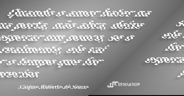 Quando o amor bater na sua porta, não abra, deixe ele esperar um pouco, se o for realmente, ele vai esperar o tempo que for preciso.... Frase de Caique Roberto de Souza.