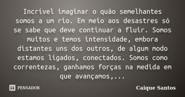 Incrível imaginar o quão semelhantes somos a um rio. Em meio aos desastres só se sabe que deve continuar a fluir. Somos muitos e temos intensidade, embora dista... Frase de Caique Santos.