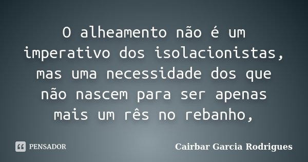 O alheamento não é um imperativo dos isolacionistas, mas uma necessidade dos que não nascem para ser apenas mais um rês no rebanho,... Frase de Cairbar Garcia Rodrigues.