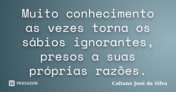 Muito conhecimento as vezes torna os sábios ignorantes, presos a suas próprias razões.... Frase de Caitano José da Silva.