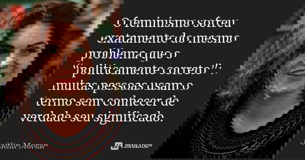 O feminismo sofreu exatamente do mesmo problema que o “politicamente correto”: muitas pessoas usam o termo sem conhecer de verdade seu significado.... Frase de Caitlin Moran.