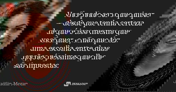 Você pode ser o que quiser – desde que tenha certeza de que é isso mesmo que você quer, e não que fez uma escolha entre duas opções péssimas que lhe são imposta... Frase de Caitlin Moran.