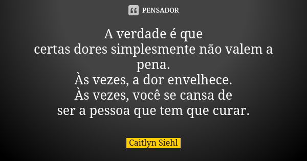 A verdade é que certas dores simplesmente não valem a pena. Às vezes, a dor envelhece. Às vezes, você se cansa de ser a pessoa que tem que curar.... Frase de Caitlyn Siehl.