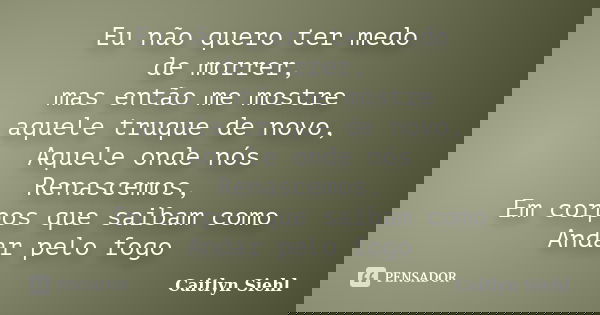 Eu não quero ter medo de morrer, mas então me mostre aquele truque de novo, Aquele onde nós Renascemos, Em corpos que saibam como Andar pelo fogo... Frase de Caitlyn Siehl.