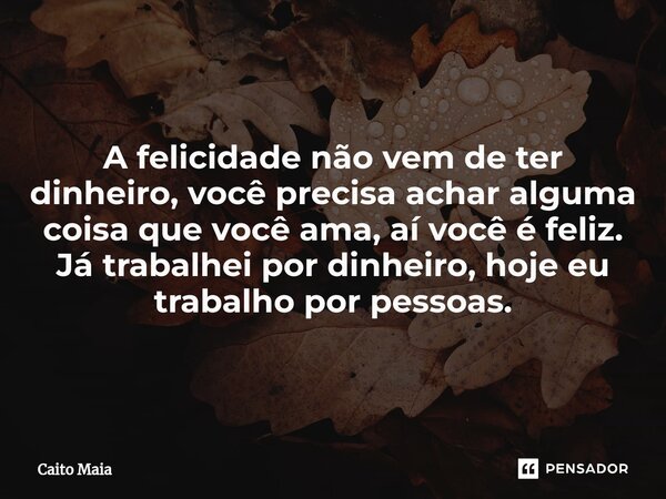 ⁠A felicidade não vem de ter dinheiro, você precisa achar alguma coisa que você ama, aí você é feliz. Já trabalhei por dinheiro, hoje eu trabalho por pessoas.... Frase de Caíto Maia.