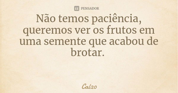 Não temos paciência, queremos ver os frutos em uma semente que acabou de brotar.... Frase de Cal20.