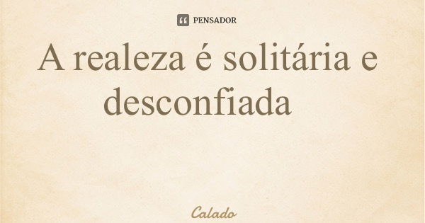 A realeza é solitária e desconfiada... Frase de Calado.