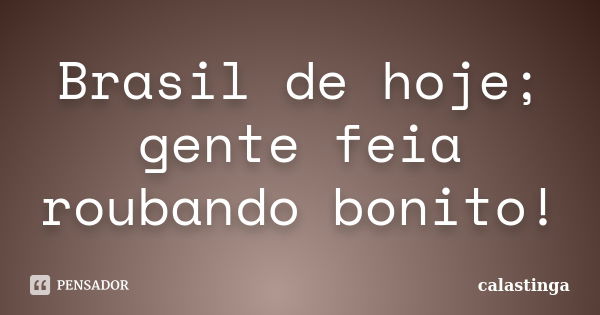 Brasil de hoje; gente feia roubando bonito!... Frase de calastinga.