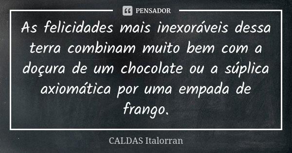 As felicidades mais inexoráveis dessa terra combinam muito bem com a doçura de um chocolate ou a súplica axiomática por uma empada de frango.... Frase de CALDAS Italorran.