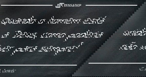 Quando o homem está unido a Deus, como poderia não viver para sempre?... Frase de C. A. Lewis.