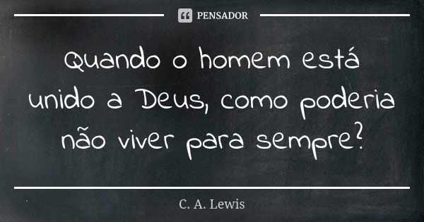 Quando o homem está unido a Deus, como poderia não viver para sempre?... Frase de C. A. Lewis.