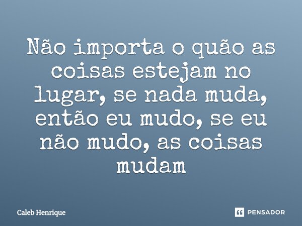 ⁠Não importa o quão as coisas estejam no lugar, se nada muda, então eu mudo, se eu não mudo, as coisas mudam... Frase de Caleb Henrique.
