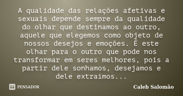 A qualidade das relações afetivas e sexuais depende sempre da qualidade do olhar que destinamos ao outro, aquele que elegemos como objeto de nossos desejos e em... Frase de Caleb Salomão.