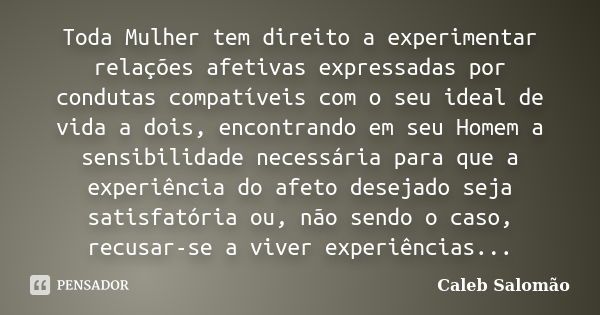 Toda Mulher tem direito a experimentar relações afetivas expressadas por condutas compatíveis com o seu ideal de vida a dois, encontrando em seu Homem a sensibi... Frase de Caleb Salomão.