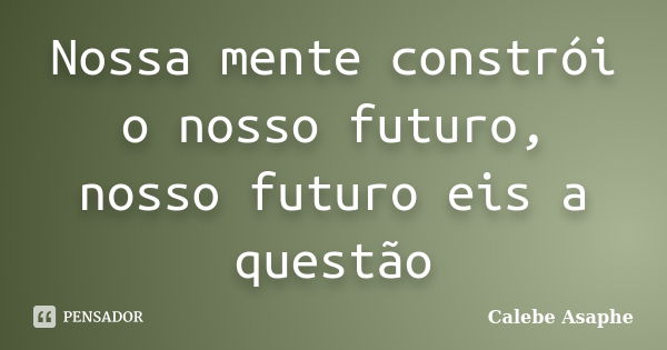 Nossa mente constrói o nosso futuro, nosso futuro eis a questão... Frase de Calebe Asaphe.