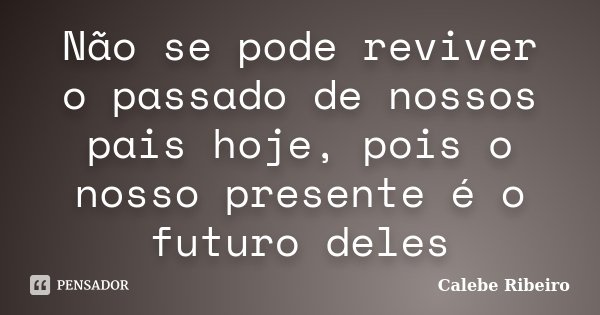 Não se pode reviver o passado de nossos pais hoje, pois o nosso presente é o futuro deles... Frase de Calebe Ribeiro.