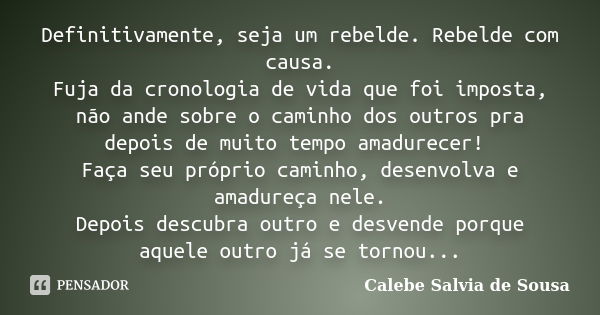 Definitivamente, seja um rebelde. Rebelde com causa. Fuja da cronologia de vida que foi imposta, não ande sobre o caminho dos outros pra depois de muito tempo a... Frase de Calebe Salvia de Sousa.