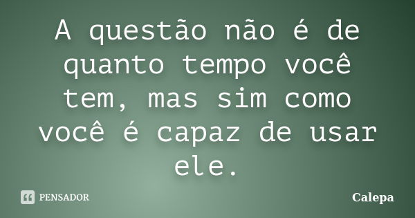 A questão não é de quanto tempo você tem, mas sim como você é capaz de usar ele.... Frase de Calepa.