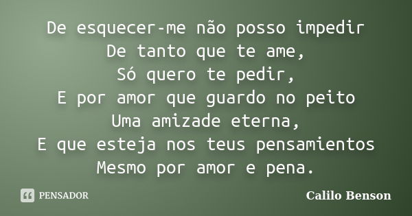 De esquecer-me não posso impedir De tanto que te ame, Só quero te pedir, E por amor que guardo no peito Uma amizade eterna, E que esteja nos teus pensamientos M... Frase de Calilo Benson.