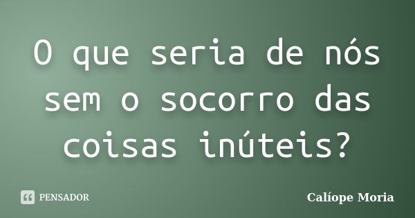 O que seria de nós sem o socorro das coisas inúteis?... Frase de Calíope Moria.