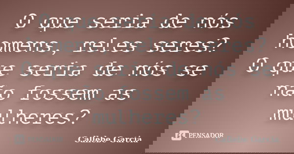 O que seria de nós homens, reles seres? O que seria de nós se não fossem as mulheres?... Frase de Callebe Garcia.