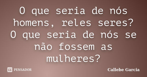 O que seria de nós homens, reles seres? O que seria de nós se não fossem as mulheres?... Frase de Callebe Garcia.