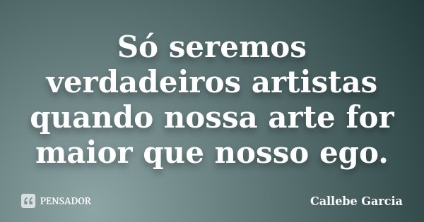 Só seremos verdadeiros artistas quando nossa arte for maior que nosso ego.... Frase de Callebe Garcia.