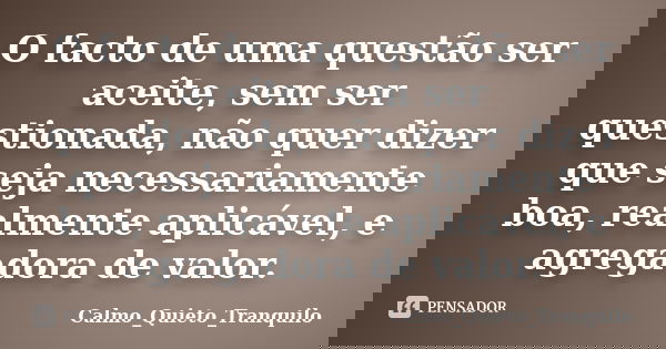 O facto de uma questão ser aceite, sem ser questionada, não quer dizer que seja necessariamente boa, realmente aplicável, e agregadora de valor.... Frase de Calmo_Quieto_Tranquilo.