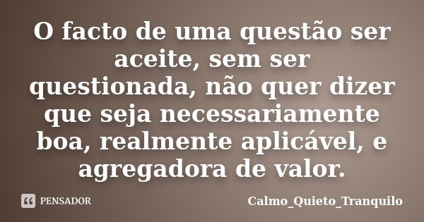 O facto de uma questão ser aceite, sem ser questionada, não quer dizer que seja necessariamente boa, realmente aplicável, e agregadora de valor.... Frase de Calmo_Quieto_Tranquilo.