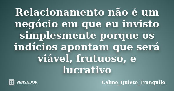 Relacionamento não é um negócio em que eu invisto simplesmente porque os indícios apontam que será viável, frutuoso, e lucrativo... Frase de Calmo_Quieto_Tranquilo.