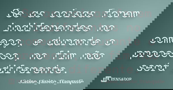 Se as coisas forem indiferentes no começo, e durante o processo, no fim não será diferente.... Frase de Calmo_Quieto_Tranquilo.