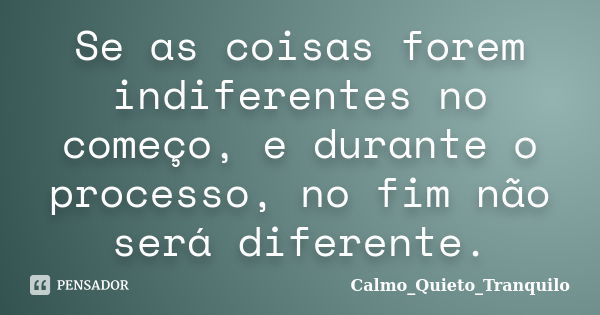 Se as coisas forem indiferentes no começo, e durante o processo, no fim não será diferente.... Frase de Calmo_Quieto_Tranquilo.