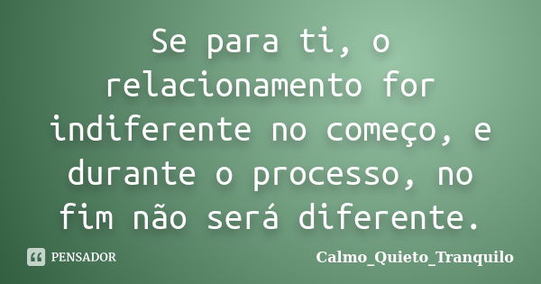 Se para ti, o relacionamento for indiferente no começo, e durante o processo, no fim não será diferente.... Frase de Calmo_Quieto_Tranquilo.