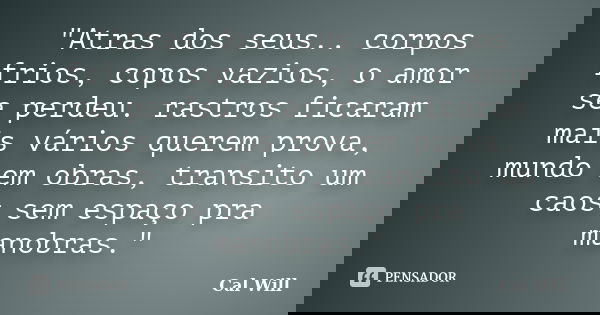 "Atras dos seus.. corpos frios, copos vazios, o amor se perdeu. rastros ficaram mais vários querem prova, mundo em obras, transito um caos sem espaço pra m... Frase de Cal Will.