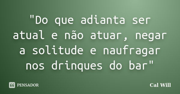 "Do que adianta ser atual e não atuar, negar a solitude e naufragar nos drinques do bar"... Frase de Cal Will.