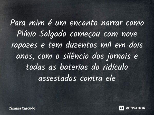 ⁠Para mim é um encanto narrar como Plínio Salgado começou com nove rapazes e tem duzentos mil em dois anos, com o silêncio dos jornais e todas as baterias do ri... Frase de Câmara Cascudo.