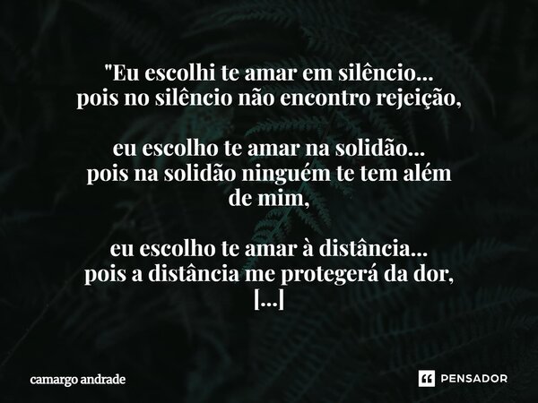"Eu escolhi te amar em silêncio... pois no silêncio não encontro rejeição, eu escolho te amar na solidão... pois na solidão ninguém te tem além de mim, eu... Frase de camargo andrade.