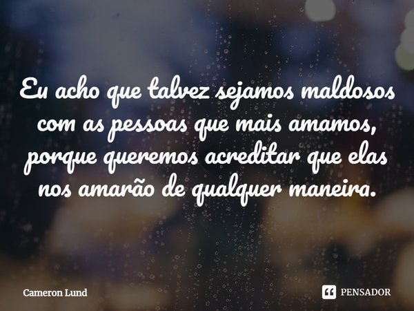 Eu acho que talvez sejamos maldosos com as pessoas que mais amamos, porque queremos acreditar que elas nos amarão de qualquer maneira.... Frase de Cameron Lund.