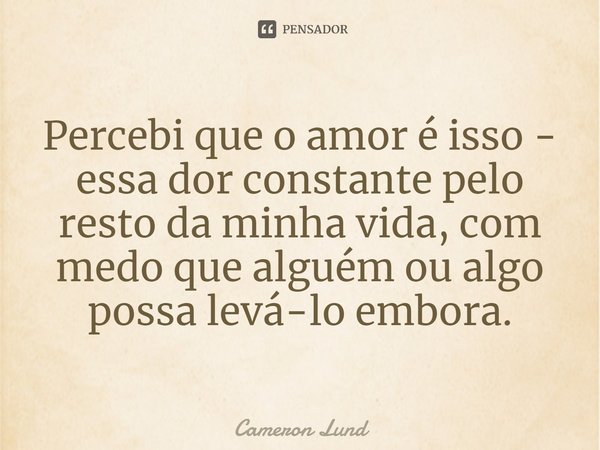 Percebi que o amor é isso - essa dor constante pelo resto da minha vida, com medo que alguém ou algo possa levá-lo embora.... Frase de Cameron Lund.