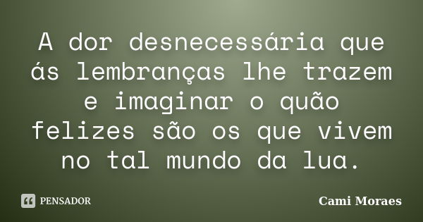 A dor desnecessária que ás lembranças lhe trazem e imaginar o quão felizes são os que vivem no tal mundo da lua.... Frase de Cami Moraes.