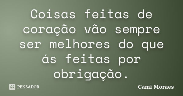 Coisas feitas de coração vão sempre ser melhores do que ás feitas por obrigação.... Frase de Cami Moraes.