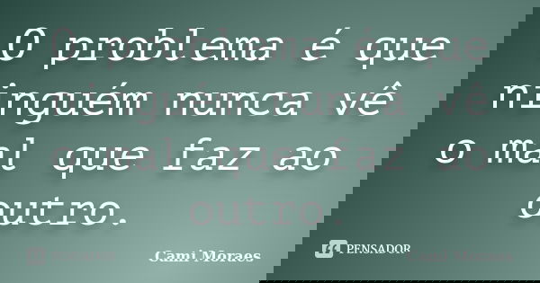 O problema é que ninguém nunca vê o mal que faz ao outro.... Frase de Cami Moraes.