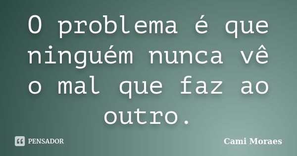 O problema é que ninguém nunca vê o mal que faz ao outro.... Frase de Cami Moraes.